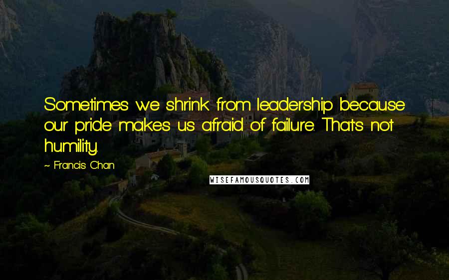 Francis Chan Quotes: Sometimes we shrink from leadership because our pride makes us afraid of failure. That's not humility.
