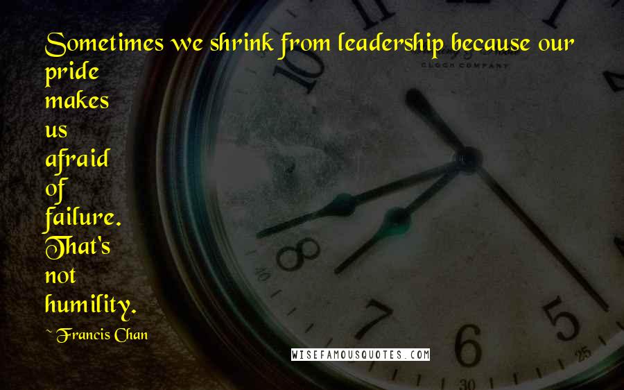Francis Chan Quotes: Sometimes we shrink from leadership because our pride makes us afraid of failure. That's not humility.