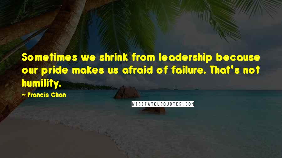 Francis Chan Quotes: Sometimes we shrink from leadership because our pride makes us afraid of failure. That's not humility.