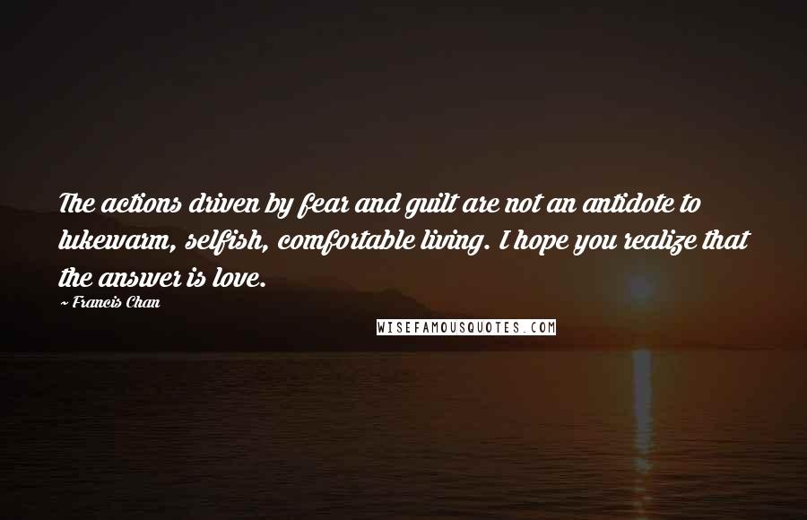 Francis Chan Quotes: The actions driven by fear and guilt are not an antidote to lukewarm, selfish, comfortable living. I hope you realize that the answer is love.