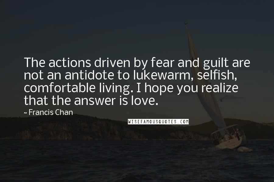 Francis Chan Quotes: The actions driven by fear and guilt are not an antidote to lukewarm, selfish, comfortable living. I hope you realize that the answer is love.