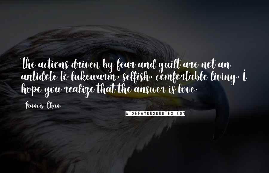 Francis Chan Quotes: The actions driven by fear and guilt are not an antidote to lukewarm, selfish, comfortable living. I hope you realize that the answer is love.