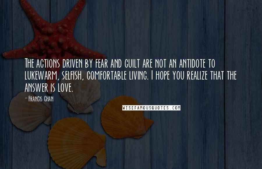 Francis Chan Quotes: The actions driven by fear and guilt are not an antidote to lukewarm, selfish, comfortable living. I hope you realize that the answer is love.