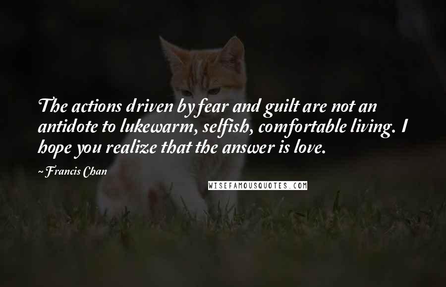 Francis Chan Quotes: The actions driven by fear and guilt are not an antidote to lukewarm, selfish, comfortable living. I hope you realize that the answer is love.