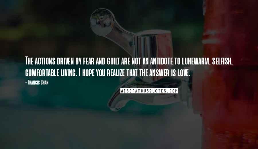 Francis Chan Quotes: The actions driven by fear and guilt are not an antidote to lukewarm, selfish, comfortable living. I hope you realize that the answer is love.