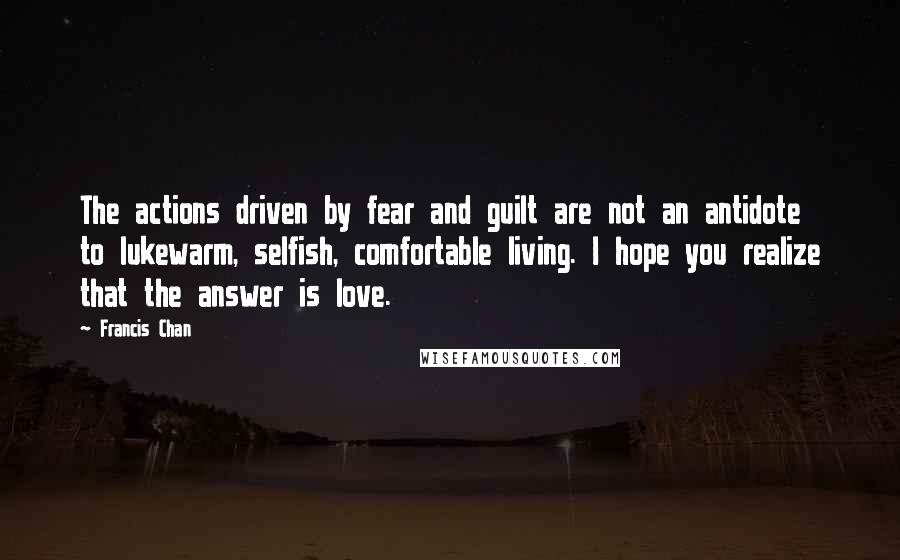 Francis Chan Quotes: The actions driven by fear and guilt are not an antidote to lukewarm, selfish, comfortable living. I hope you realize that the answer is love.