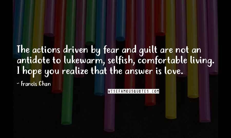 Francis Chan Quotes: The actions driven by fear and guilt are not an antidote to lukewarm, selfish, comfortable living. I hope you realize that the answer is love.