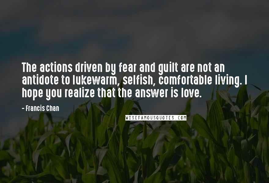 Francis Chan Quotes: The actions driven by fear and guilt are not an antidote to lukewarm, selfish, comfortable living. I hope you realize that the answer is love.