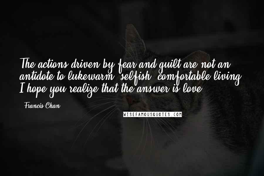 Francis Chan Quotes: The actions driven by fear and guilt are not an antidote to lukewarm, selfish, comfortable living. I hope you realize that the answer is love.