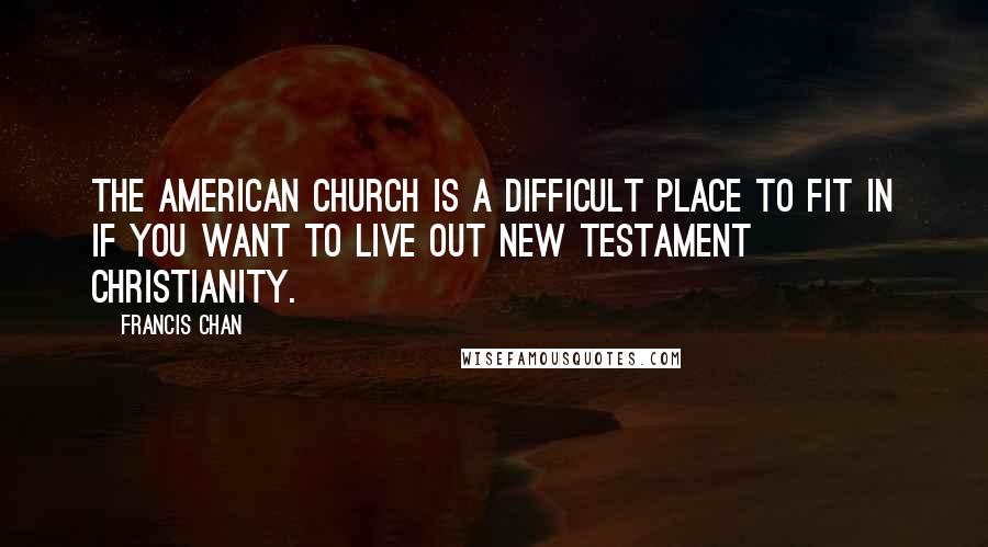 Francis Chan Quotes: the American church is a difficult place to fit in if you want to live out New Testament Christianity.