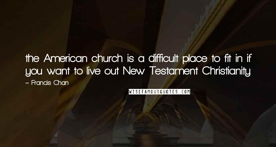 Francis Chan Quotes: the American church is a difficult place to fit in if you want to live out New Testament Christianity.