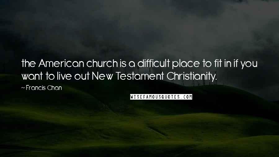 Francis Chan Quotes: the American church is a difficult place to fit in if you want to live out New Testament Christianity.