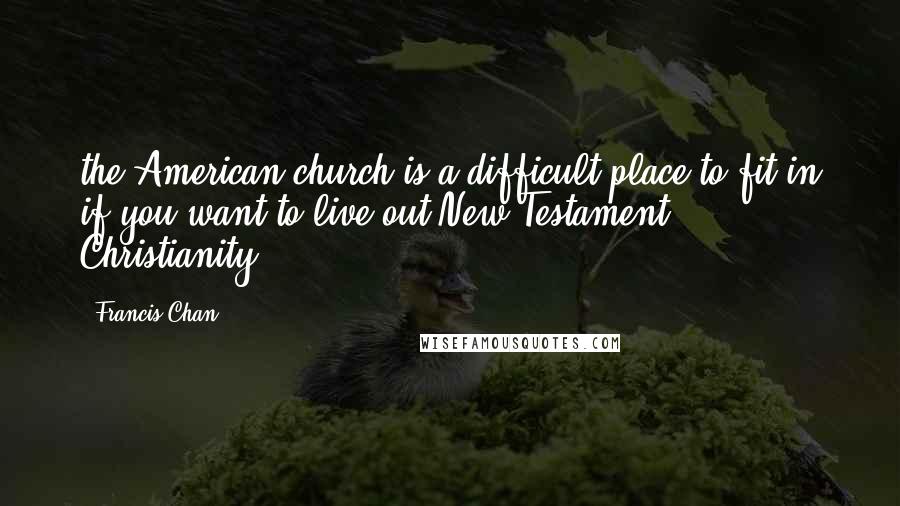 Francis Chan Quotes: the American church is a difficult place to fit in if you want to live out New Testament Christianity.