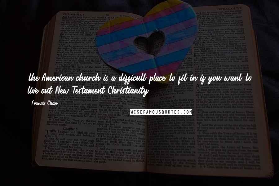 Francis Chan Quotes: the American church is a difficult place to fit in if you want to live out New Testament Christianity.