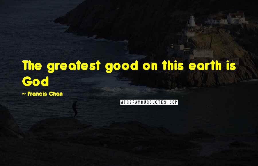 Francis Chan Quotes: The greatest good on this earth is God