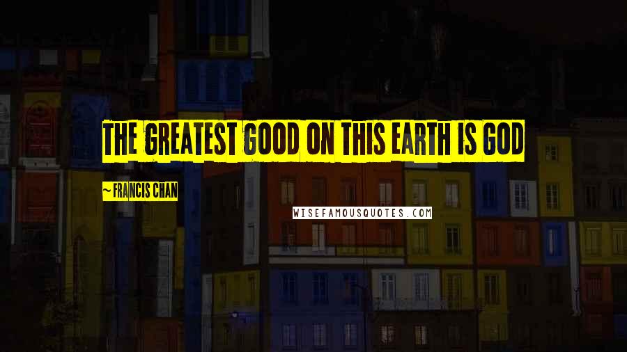 Francis Chan Quotes: The greatest good on this earth is God