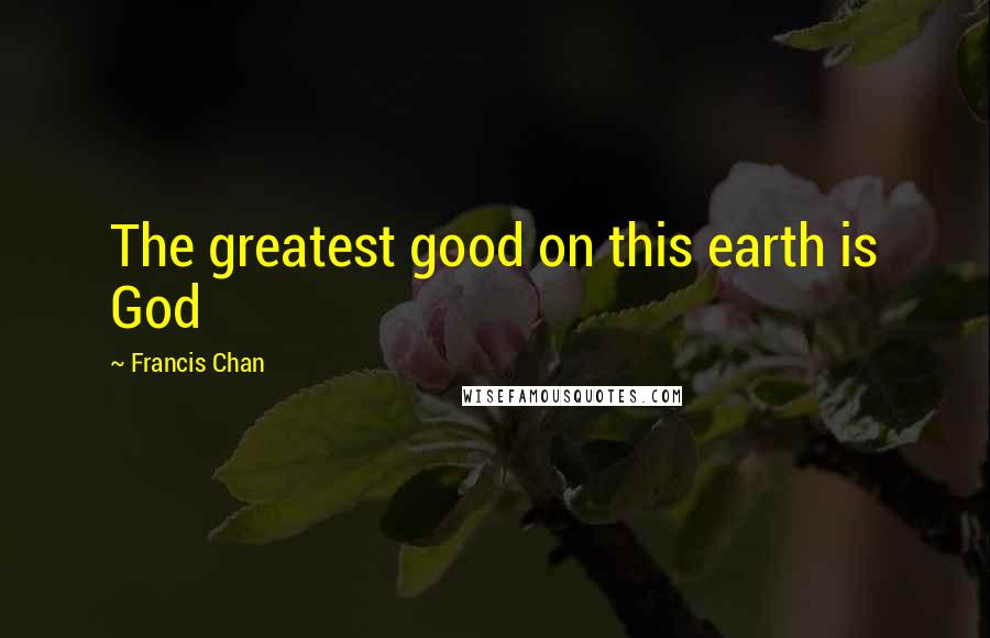 Francis Chan Quotes: The greatest good on this earth is God