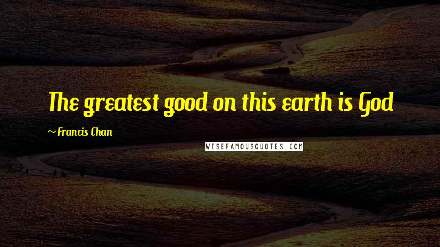 Francis Chan Quotes: The greatest good on this earth is God