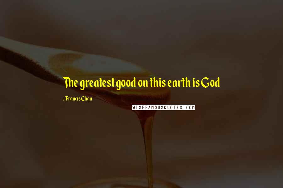 Francis Chan Quotes: The greatest good on this earth is God