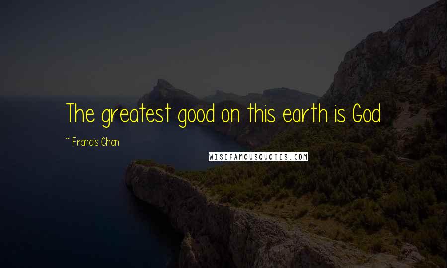 Francis Chan Quotes: The greatest good on this earth is God