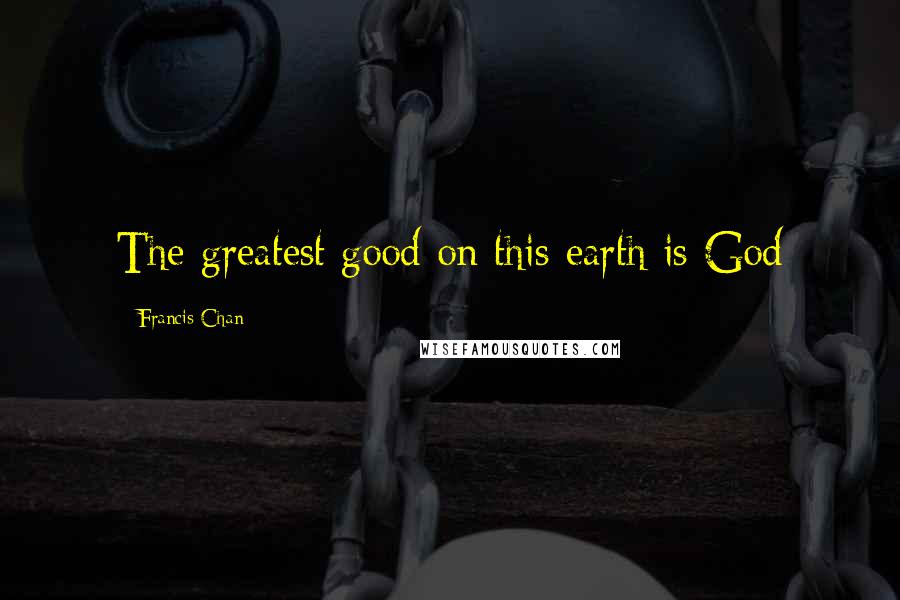 Francis Chan Quotes: The greatest good on this earth is God