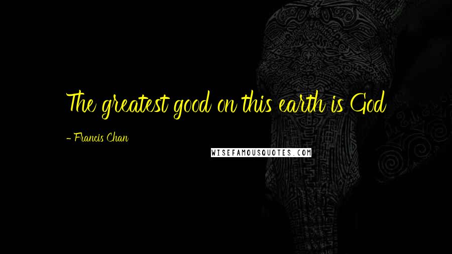 Francis Chan Quotes: The greatest good on this earth is God