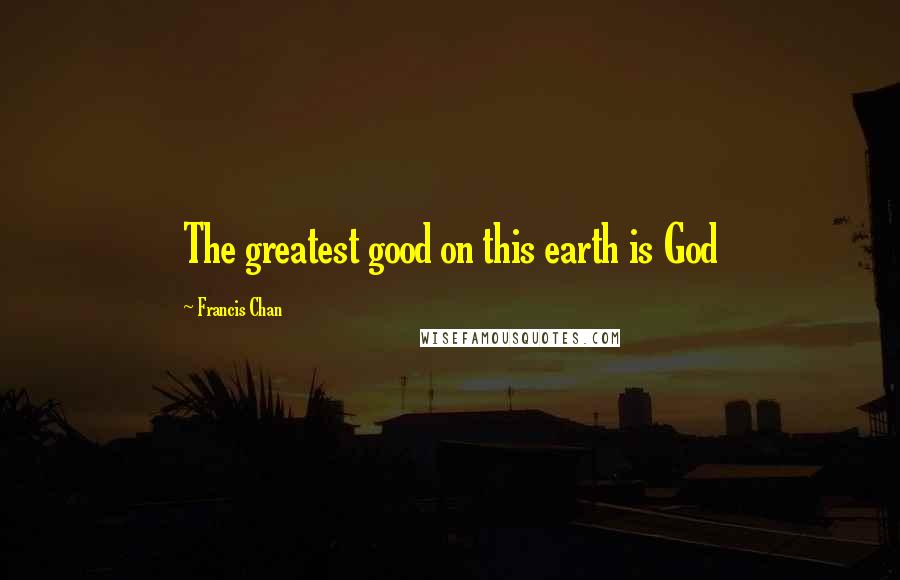 Francis Chan Quotes: The greatest good on this earth is God