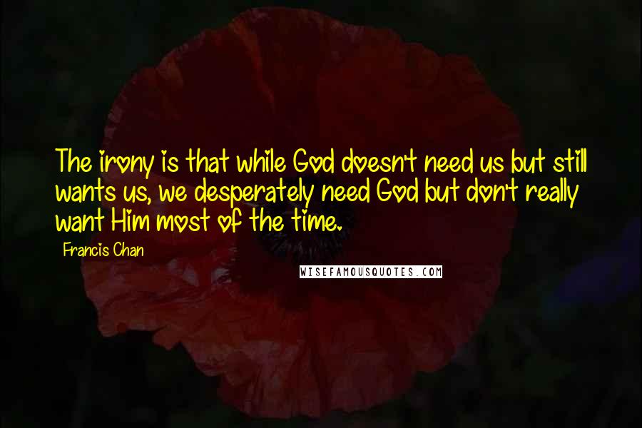 Francis Chan Quotes: The irony is that while God doesn't need us but still wants us, we desperately need God but don't really want Him most of the time.