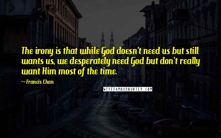 Francis Chan Quotes: The irony is that while God doesn't need us but still wants us, we desperately need God but don't really want Him most of the time.