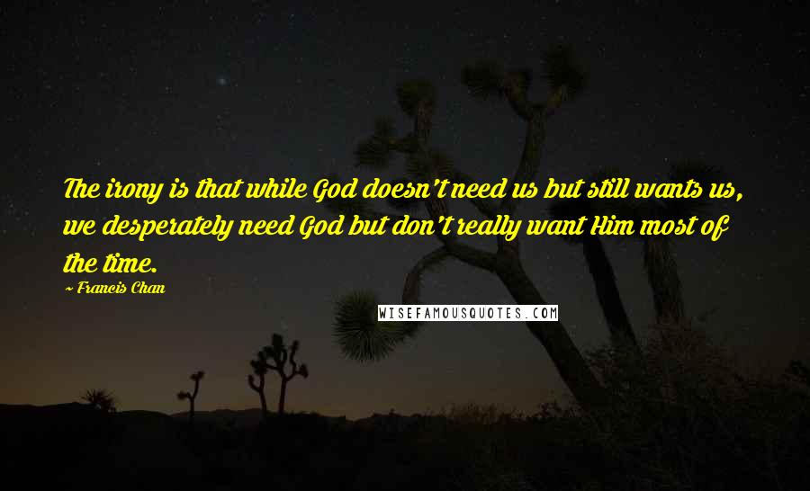 Francis Chan Quotes: The irony is that while God doesn't need us but still wants us, we desperately need God but don't really want Him most of the time.