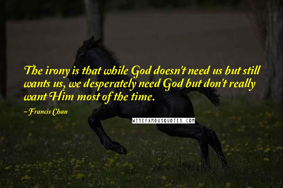 Francis Chan Quotes: The irony is that while God doesn't need us but still wants us, we desperately need God but don't really want Him most of the time.