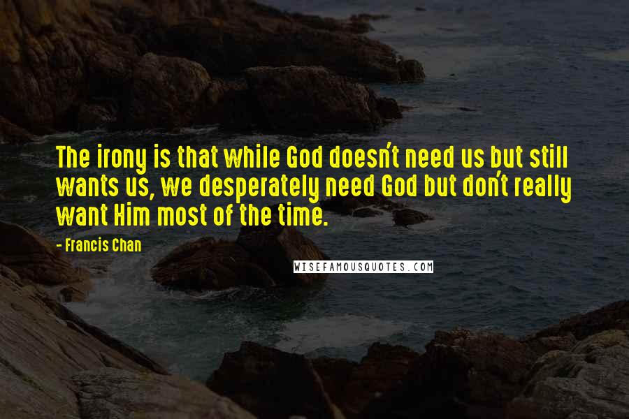 Francis Chan Quotes: The irony is that while God doesn't need us but still wants us, we desperately need God but don't really want Him most of the time.