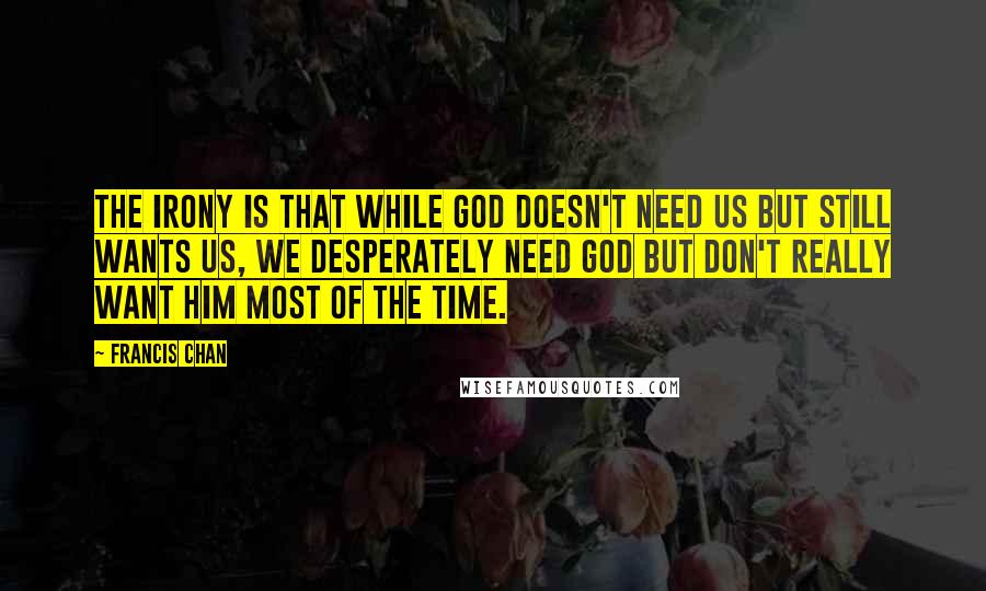 Francis Chan Quotes: The irony is that while God doesn't need us but still wants us, we desperately need God but don't really want Him most of the time.