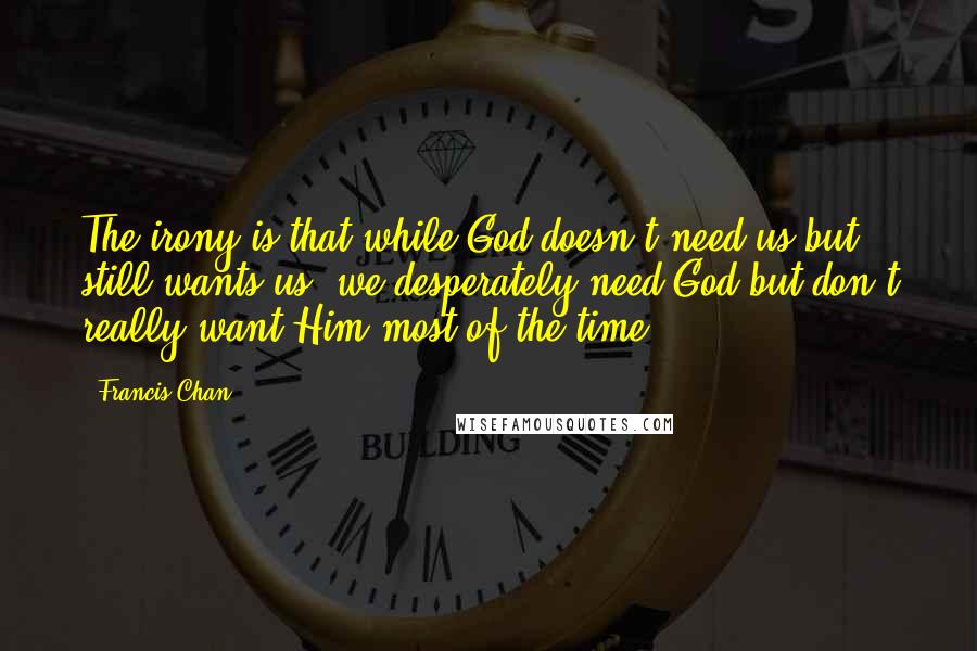 Francis Chan Quotes: The irony is that while God doesn't need us but still wants us, we desperately need God but don't really want Him most of the time.
