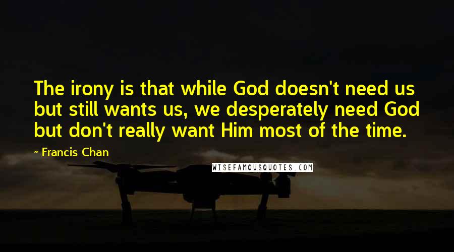 Francis Chan Quotes: The irony is that while God doesn't need us but still wants us, we desperately need God but don't really want Him most of the time.