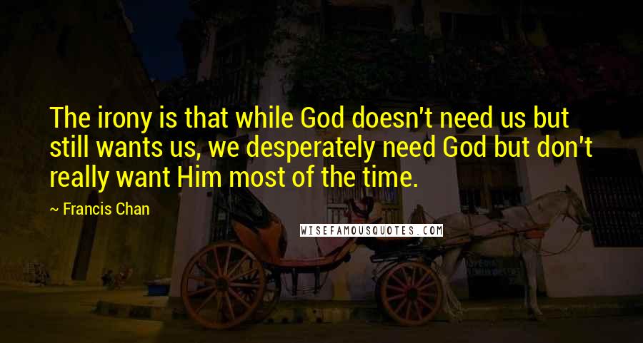 Francis Chan Quotes: The irony is that while God doesn't need us but still wants us, we desperately need God but don't really want Him most of the time.