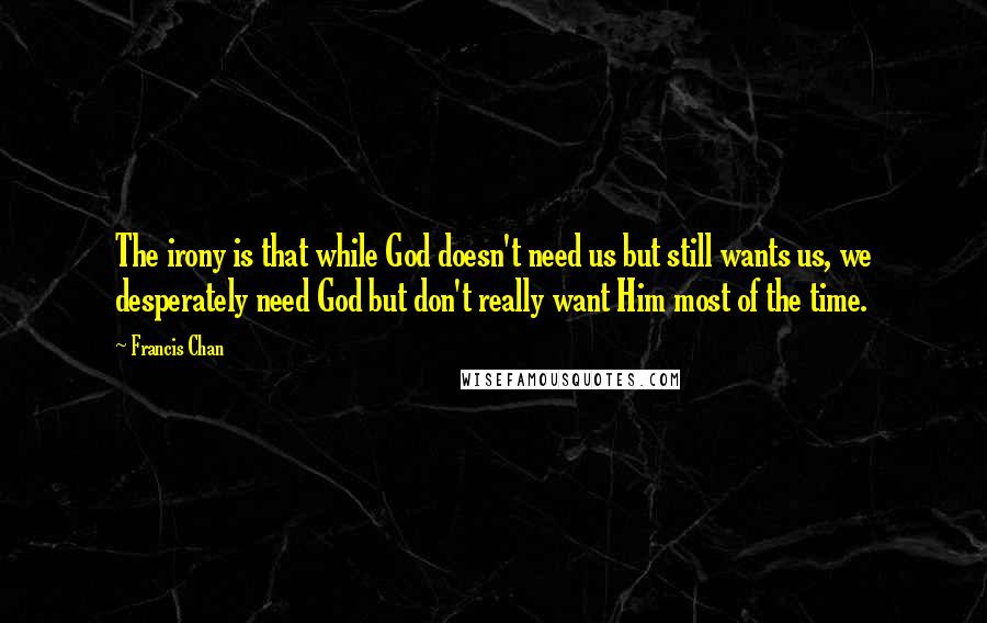 Francis Chan Quotes: The irony is that while God doesn't need us but still wants us, we desperately need God but don't really want Him most of the time.