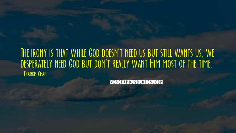 Francis Chan Quotes: The irony is that while God doesn't need us but still wants us, we desperately need God but don't really want Him most of the time.