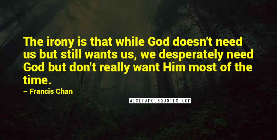 Francis Chan Quotes: The irony is that while God doesn't need us but still wants us, we desperately need God but don't really want Him most of the time.