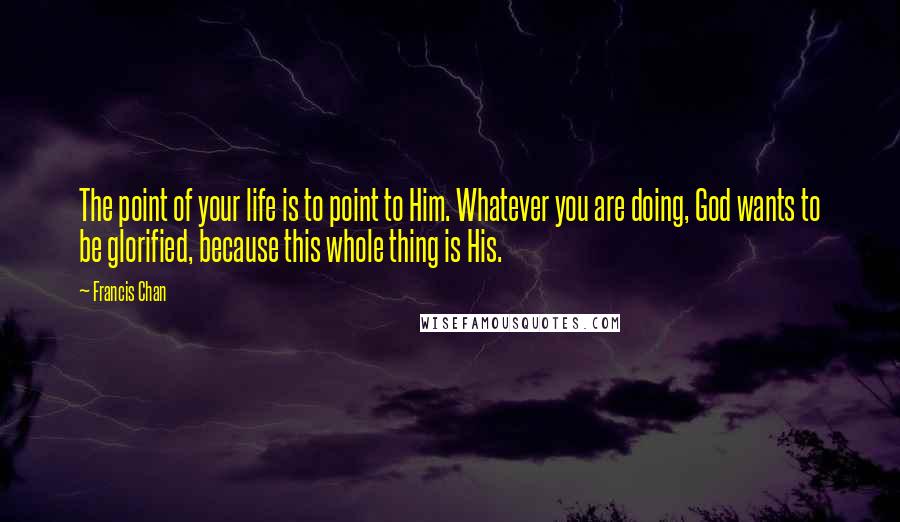 Francis Chan Quotes: The point of your life is to point to Him. Whatever you are doing, God wants to be glorified, because this whole thing is His.