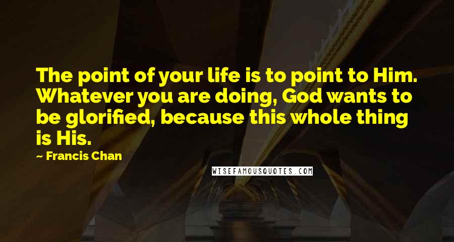 Francis Chan Quotes: The point of your life is to point to Him. Whatever you are doing, God wants to be glorified, because this whole thing is His.