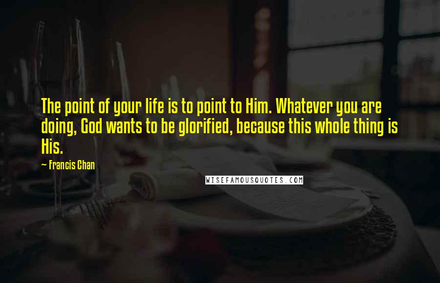 Francis Chan Quotes: The point of your life is to point to Him. Whatever you are doing, God wants to be glorified, because this whole thing is His.