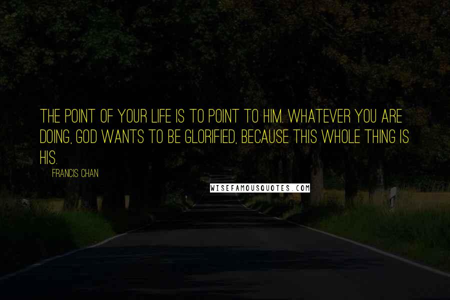 Francis Chan Quotes: The point of your life is to point to Him. Whatever you are doing, God wants to be glorified, because this whole thing is His.