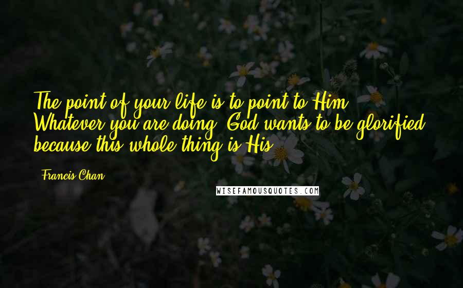 Francis Chan Quotes: The point of your life is to point to Him. Whatever you are doing, God wants to be glorified, because this whole thing is His.