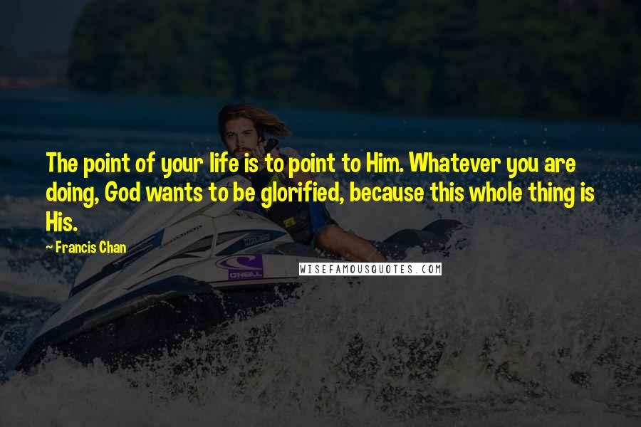 Francis Chan Quotes: The point of your life is to point to Him. Whatever you are doing, God wants to be glorified, because this whole thing is His.