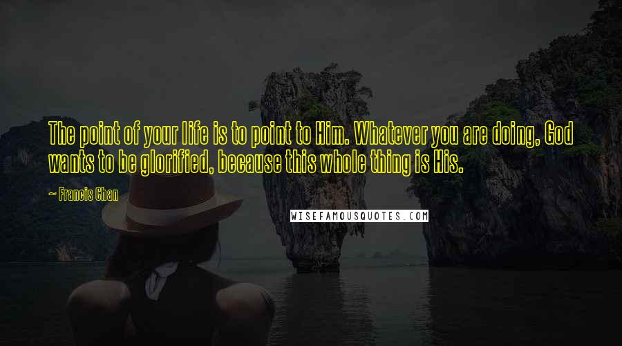 Francis Chan Quotes: The point of your life is to point to Him. Whatever you are doing, God wants to be glorified, because this whole thing is His.