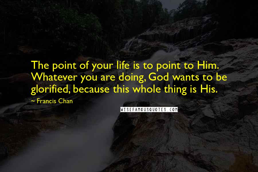 Francis Chan Quotes: The point of your life is to point to Him. Whatever you are doing, God wants to be glorified, because this whole thing is His.