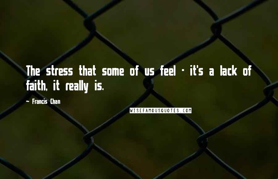Francis Chan Quotes: The stress that some of us feel - it's a lack of faith, it really is.