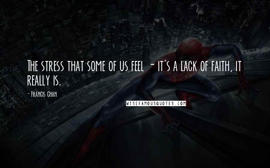 Francis Chan Quotes: The stress that some of us feel - it's a lack of faith, it really is.