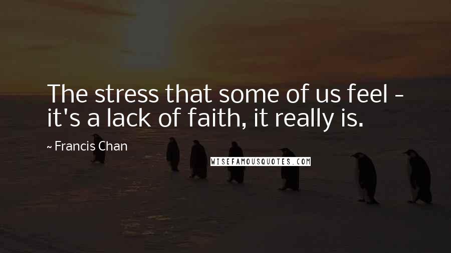 Francis Chan Quotes: The stress that some of us feel - it's a lack of faith, it really is.